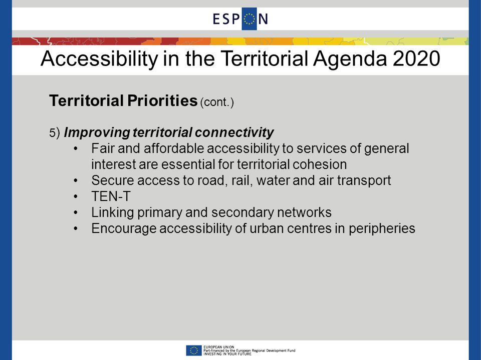 Accessibility in the Territorial Agenda 2020 Territorial Priorities (cont.) 5 ) Improving territorial connectivity Fair and affordable accessibility to services of general interest are essential for territorial cohesion Secure access to road, rail, water and air transport TEN-T Linking primary and secondary networks Encourage accessibility of urban centres in peripheries