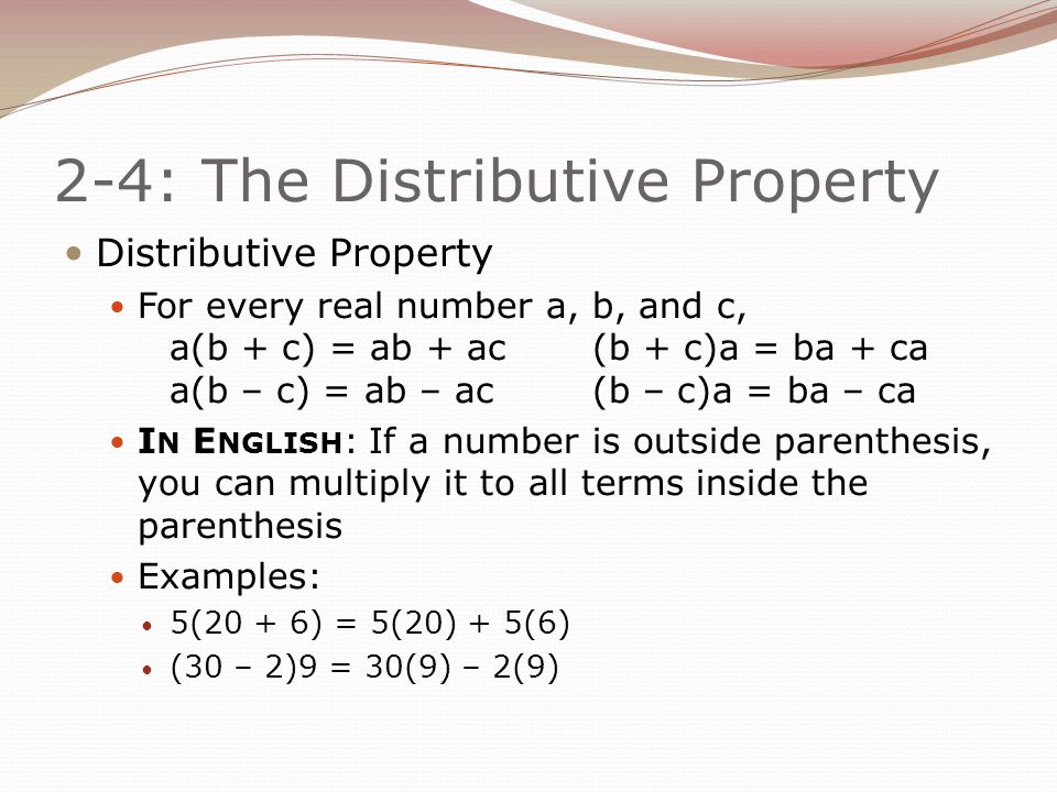2-4: The Distributive Property Distributive Property For every real number a, b, and c, a(b + c) = ab + ac(b + c)a = ba + ca a(b – c) = ab – ac(b – c)a = ba – ca I N E NGLISH : If a number is outside parenthesis, you can multiply it to all terms inside the parenthesis Examples: 5(20 + 6) = 5(20) + 5(6) (30 – 2)9 = 30(9) – 2(9)