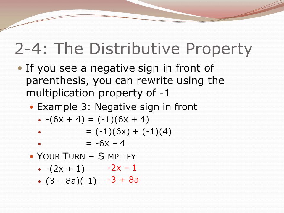 2-4: The Distributive Property If you see a negative sign in front of parenthesis, you can rewrite using the multiplication property of -1 Example 3: Negative sign in front -(6x + 4) = (-1)(6x + 4) = (-1)(6x) + (-1)(4) = -6x – 4 Y OUR T URN – S IMPLIFY -(2x + 1) (3 – 8a)(-1) -2x – a