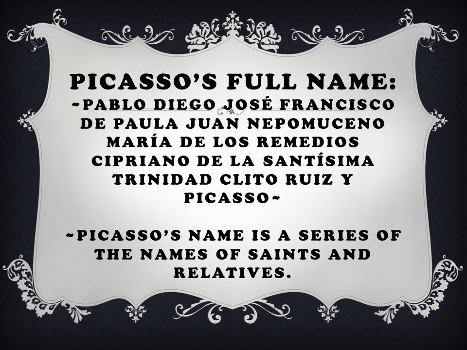 PICASSO’S FULL NAME: ~PABLO DIEGO JOSÉ FRANCISCO DE PAULA JUAN NEPOMUCENO MARÍA DE LOS REMEDIOS CIPRIANO DE LA SANTÍSIMA TRINIDAD CLITO RUIZ Y PICASSO~ ~PICASSO’S NAME IS A SERIES OF THE NAMES OF SAINTS AND RELATIVES.