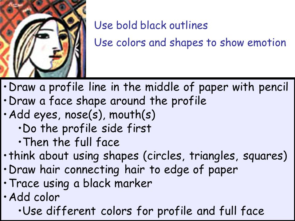 Use bold black outlines Use colors and shapes to show emotion Draw a profile line in the middle of paper with pencil Draw a face shape around the profile Add eyes, nose(s), mouth(s) Do the profile side first Then the full face think about using shapes (circles, triangles, squares) Draw hair connecting hair to edge of paper Trace using a black marker Add color Use different colors for profile and full face