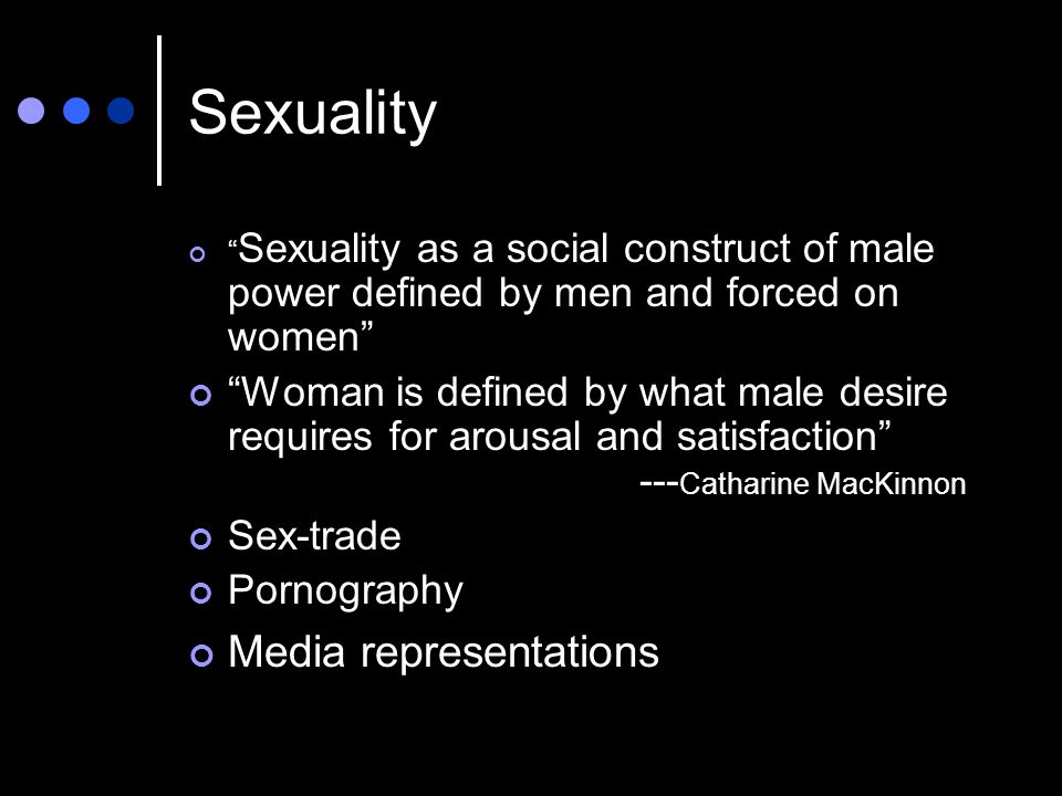 Sexuality Sexuality as a social construct of male power defined by men and forced on women Woman is defined by what male desire requires for arousal and satisfaction --- Catharine MacKinnon Sex-trade Pornography Media representations