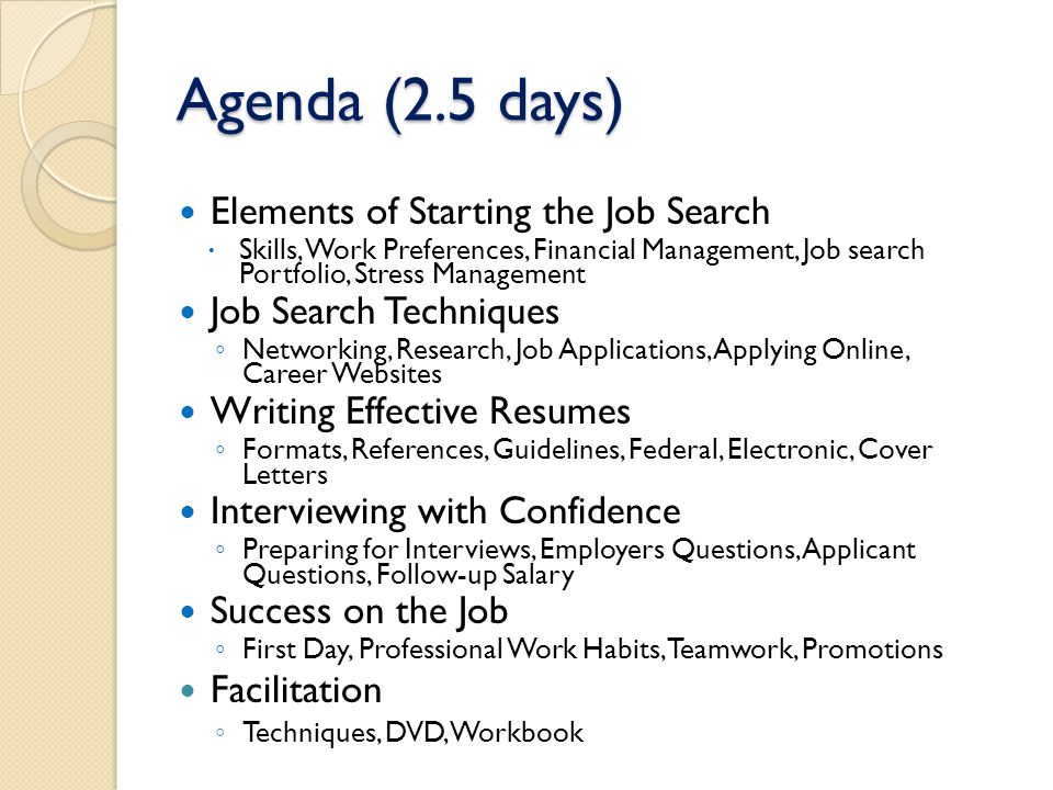 Agenda (2.5 days) Elements of Starting the Job Search  Skills, Work Preferences, Financial Management, Job search Portfolio, Stress Management Job Search Techniques ◦ Networking, Research, Job Applications, Applying Online, Career Websites Writing Effective Resumes ◦ Formats, References, Guidelines, Federal, Electronic, Cover Letters Interviewing with Confidence ◦ Preparing for Interviews, Employers Questions, Applicant Questions, Follow-up Salary Success on the Job ◦ First Day, Professional Work Habits, Teamwork, Promotions Facilitation ◦ Techniques, DVD, Workbook