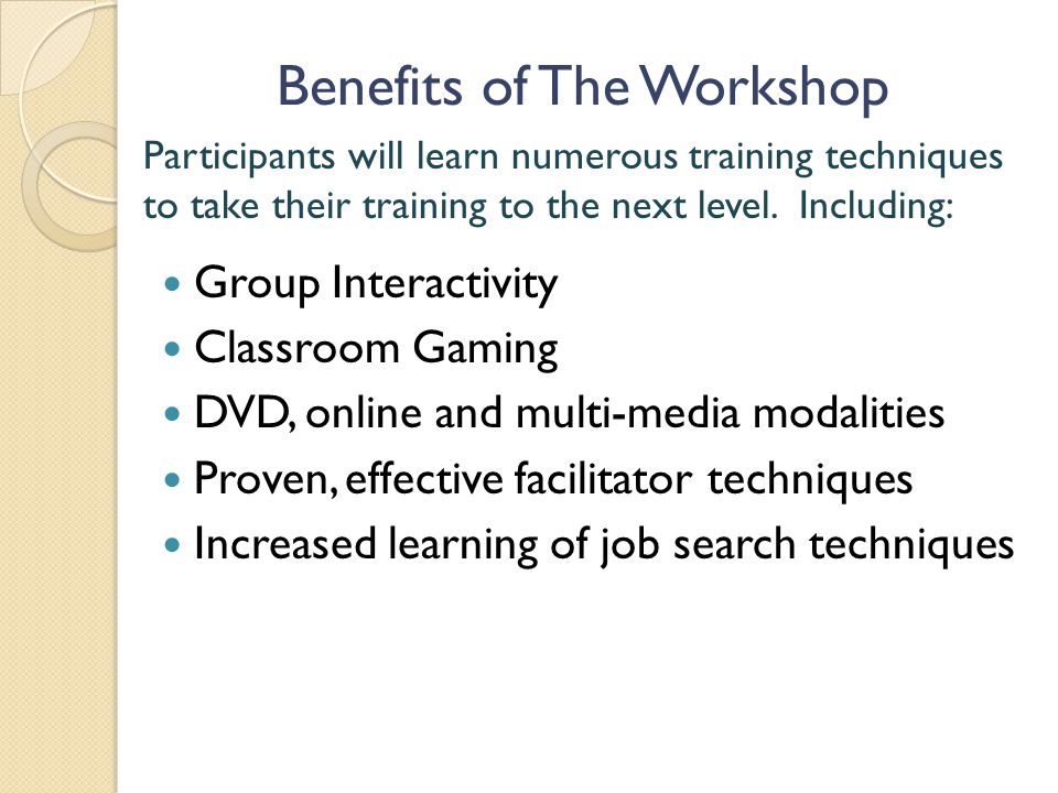 Benefits of The Workshop Group Interactivity Classroom Gaming DVD, online and multi-media modalities Proven, effective facilitator techniques Increased learning of job search techniques Participants will learn numerous training techniques to take their training to the next level.
