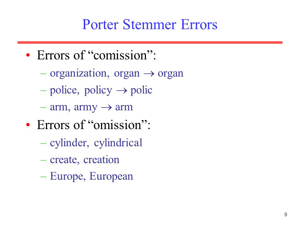 9 Porter Stemmer Errors Errors of comission : –organization, organ  organ –police, policy  polic –arm, army  arm Errors of omission : –cylinder, cylindrical –create, creation –Europe, European