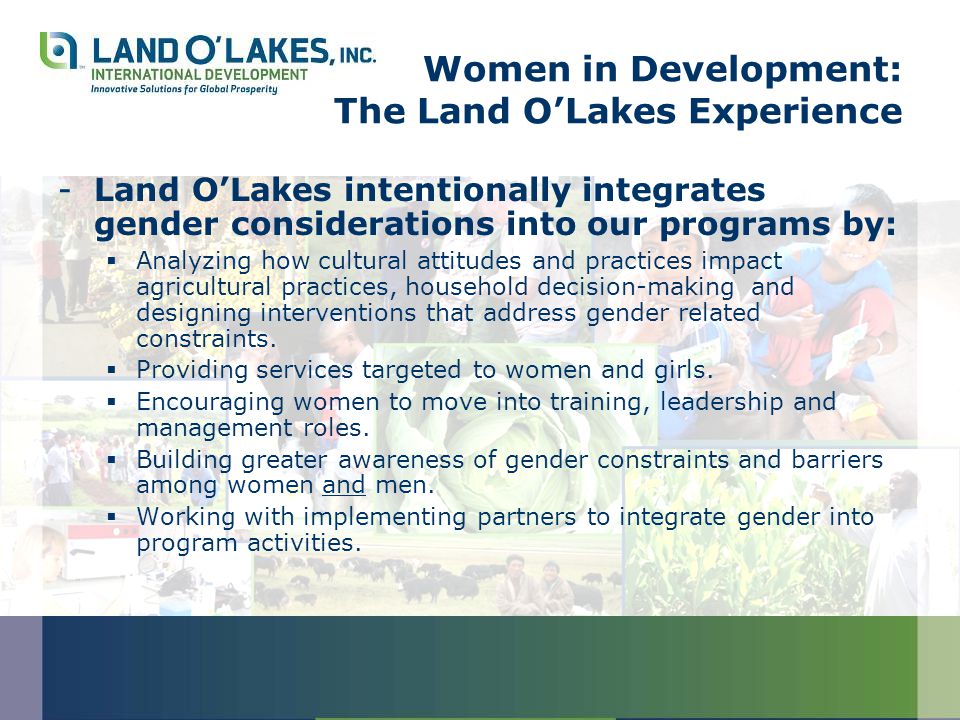 Women in Development: The Land O’Lakes Experience -Land O’Lakes intentionally integrates gender considerations into our programs by:  Analyzing how cultural attitudes and practices impact agricultural practices, household decision-making and designing interventions that address gender related constraints.