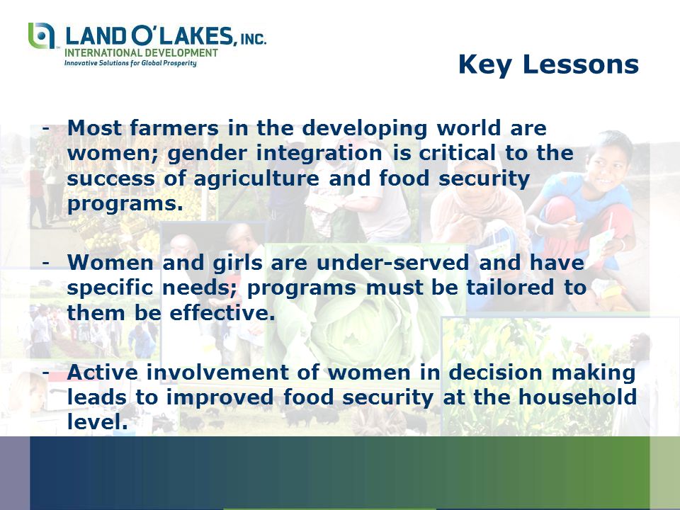 Key Lessons -Most farmers in the developing world are women; gender integration is critical to the success of agriculture and food security programs.