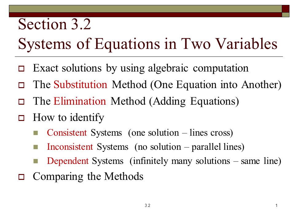 Section 3.2 Systems of Equations in Two Variables  Exact solutions by using algebraic computation  The Substitution Method (One Equation into Another)  The Elimination Method (Adding Equations)  How to identify Consistent Systems (one solution – lines cross) Inconsistent Systems (no solution – parallel lines) Dependent Systems (infinitely many solutions – same line)  Comparing the Methods 3.21