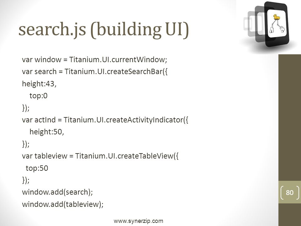 80 search.js (building UI) var window = Titanium.UI.currentWindow; var search = Titanium.UI.createSearchBar({ height:43, top:0 }); var actInd = Titanium.UI.createActivityIndicator({ height:50, }); var tableview = Titanium.UI.createTableView({ top:50 }); window.add(search); window.add(tableview);