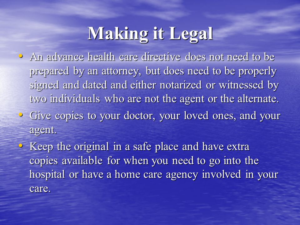 Making it Legal An advance health care directive does not need to be prepared by an attorney, but does need to be properly signed and dated and either notarized or witnessed by two individuals who are not the agent or the alternate.