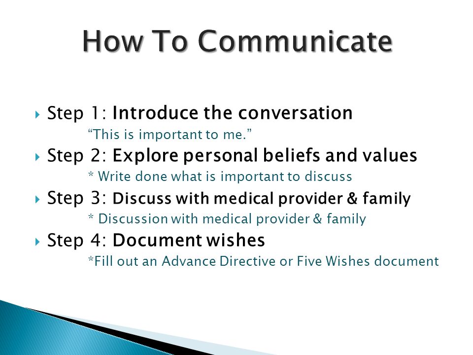  Step 1: Introduce the conversation This is important to me.  Step 2: Explore personal beliefs and values * Write done what is important to discuss  Step 3: Discuss with medical provider & family * Discussion with medical provider & family  Step 4: Document wishes *Fill out an Advance Directive or Five Wishes document