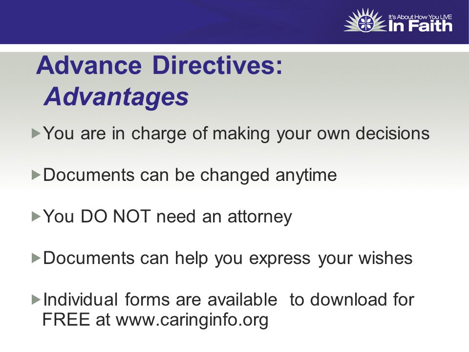 Advance Directives: Advantages  You are in charge of making your own decisions  Documents can be changed anytime  You DO NOT need an attorney  Documents can help you express your wishes  Individual forms are available to download for FREE at