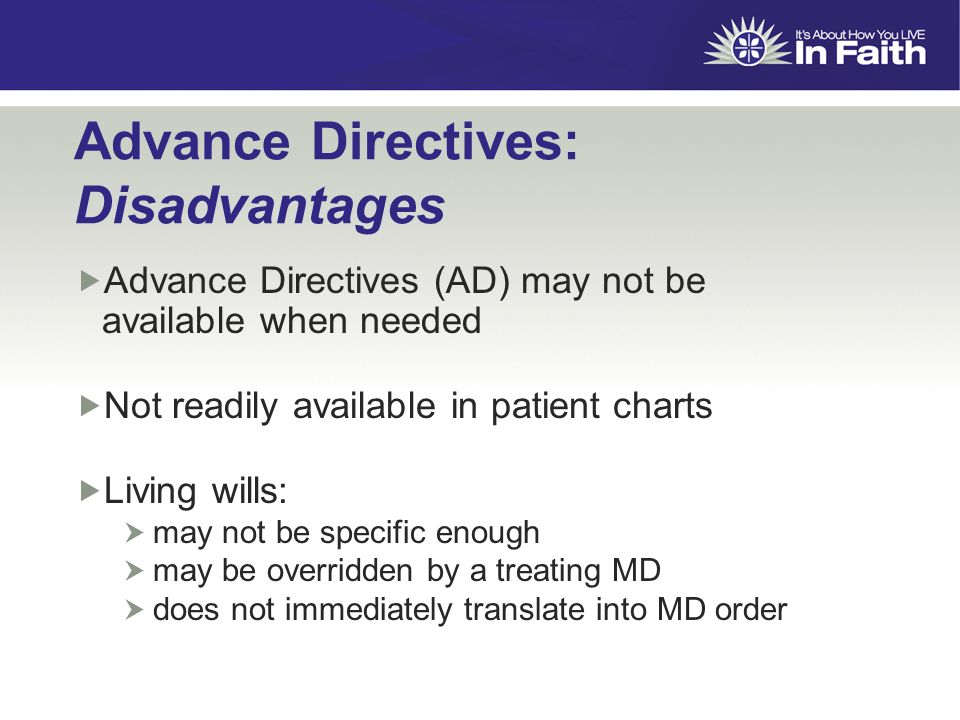 Advance Directives: Disadvantages  Advance Directives (AD) may not be available when needed  Not readily available in patient charts  Living wills:  may not be specific enough  may be overridden by a treating MD  does not immediately translate into MD order