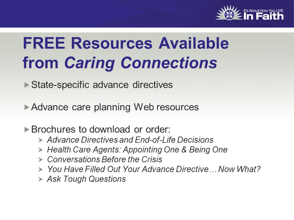 FREE Resources Available from Caring Connections  State-specific advance directives  Advance care planning Web resources  Brochures to download or order:  Advance Directives and End-of-Life Decisions  Health Care Agents: Appointing One & Being One  Conversations Before the Crisis  You Have Filled Out Your Advance Directive… Now What.