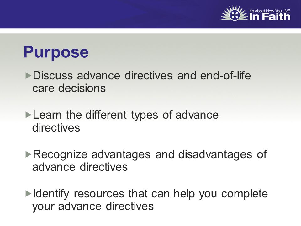 Purpose  Discuss advance directives and end-of-life care decisions  Learn the different types of advance directives  Recognize advantages and disadvantages of advance directives  Identify resources that can help you complete your advance directives