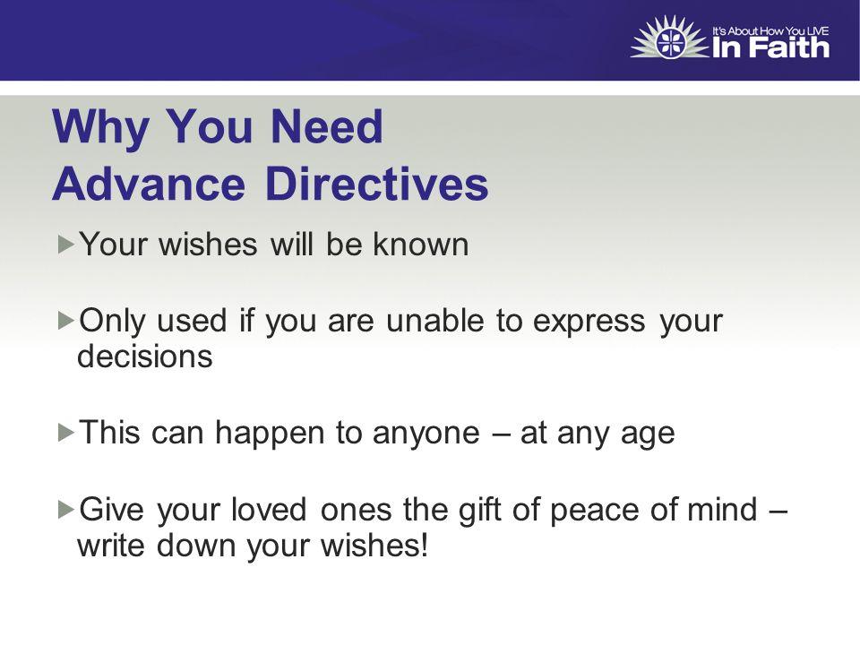 Why You Need Advance Directives  Your wishes will be known  Only used if you are unable to express your decisions  This can happen to anyone – at any age  Give your loved ones the gift of peace of mind – write down your wishes!