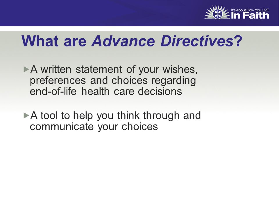  A written statement of your wishes, preferences and choices regarding end-of-life health care decisions  A tool to help you think through and communicate your choices What are Advance Directives