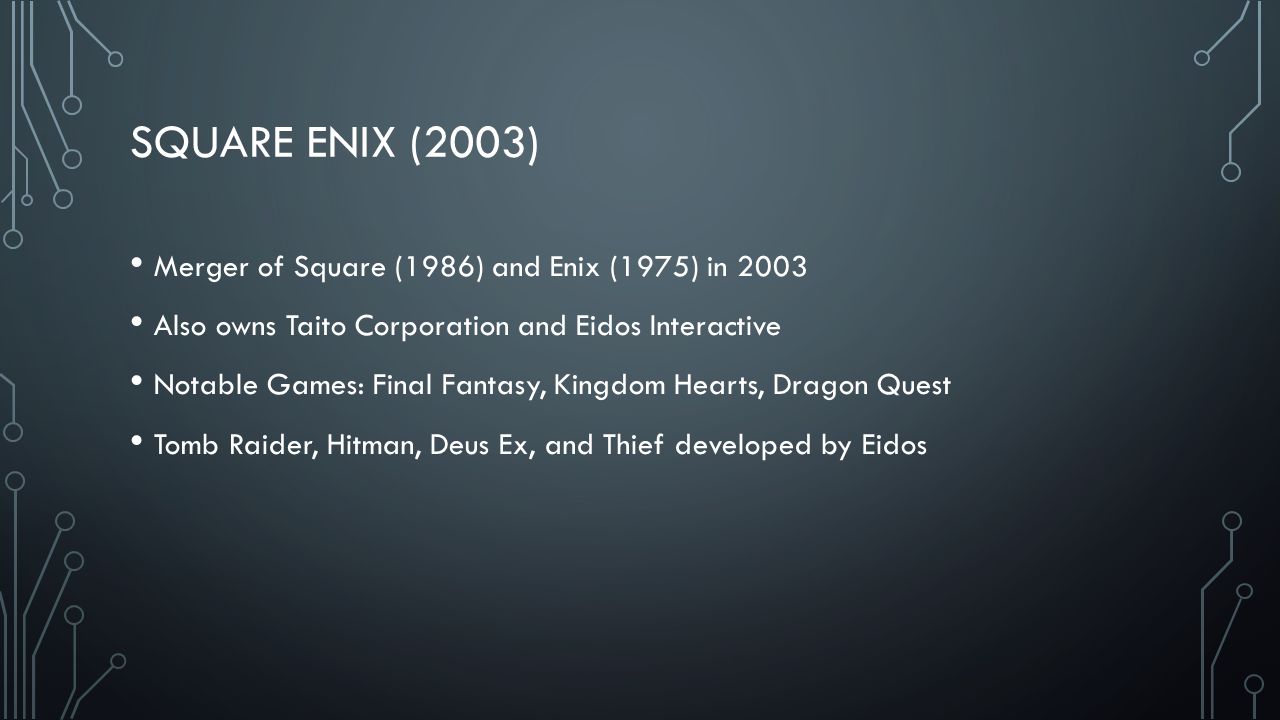 SQUARE ENIX (2003) Merger of Square (1986) and Enix (1975) in 2003 Also owns Taito Corporation and Eidos Interactive Notable Games: Final Fantasy, Kingdom Hearts, Dragon Quest Tomb Raider, Hitman, Deus Ex, and Thief developed by Eidos