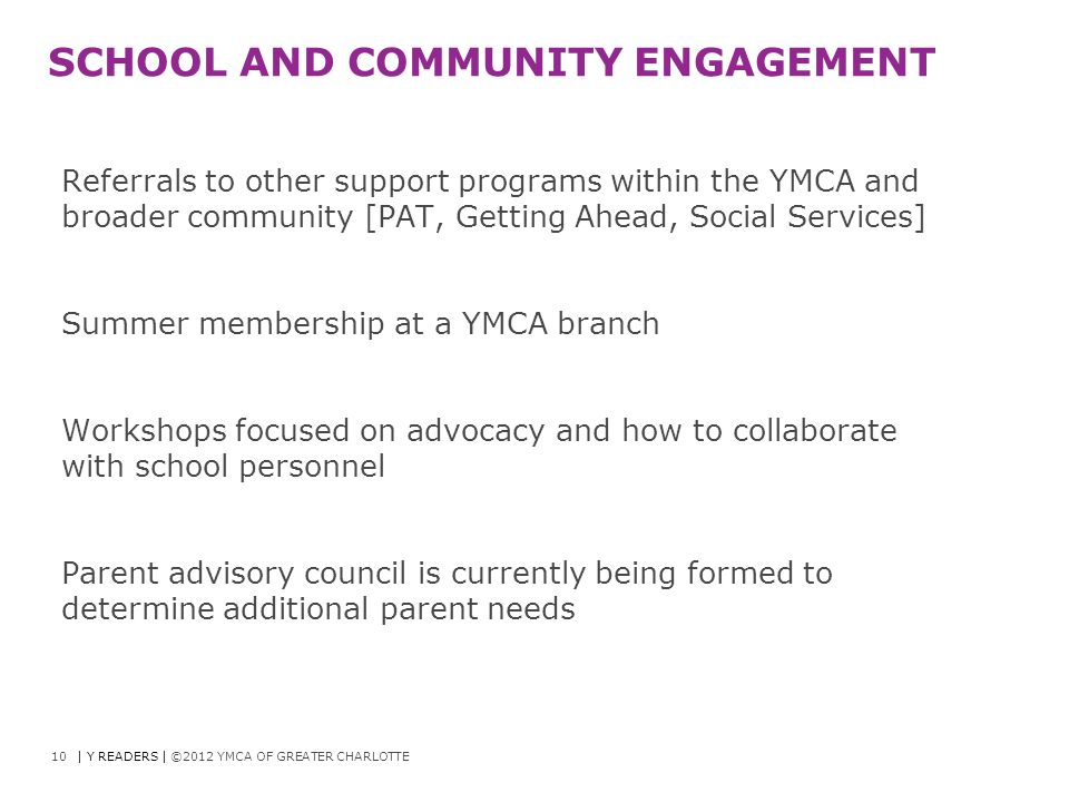 SCHOOL AND COMMUNITY ENGAGEMENT Referrals to other support programs within the YMCA and broader community [PAT, Getting Ahead, Social Services] Summer membership at a YMCA branch Workshops focused on advocacy and how to collaborate with school personnel Parent advisory council is currently being formed to determine additional parent needs 10| Y READERS | ©2012 YMCA OF GREATER CHARLOTTE