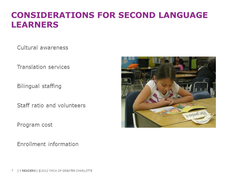 7 CONSIDERATIONS FOR SECOND LANGUAGE LEARNERS Cultural awareness Translation services Bilingual staffing Staff ratio and volunteers Program cost Enrollment information | Y READERS | ©2012 YMCA OF GREATER CHARLOTTE