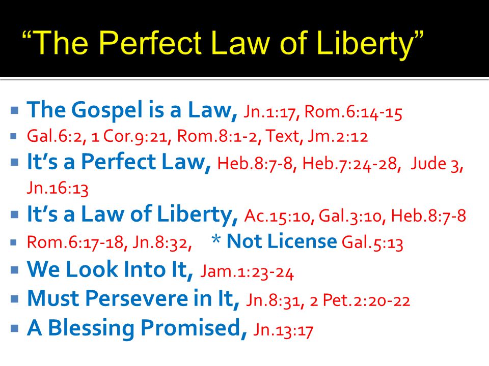  The Gospel is a Law, Jn.1:17, Rom.6:14-15  Gal.6:2, 1 Cor.9:21, Rom.8:1-2, Text, Jm.2:12  It’s a Perfect Law, Heb.8:7-8, Heb.7:24-28, Jude 3, Jn.16:13  It’s a Law of Liberty, Ac.15:10, Gal.3:10, Heb.8:7-8  Rom.6:17-18, Jn.8:32, * Not License Gal.5:13  We Look Into It, Jam.1:23-24  Must Persevere in It, Jn.8:31, 2 Pet.2:20-22  A Blessing Promised, Jn.13:17