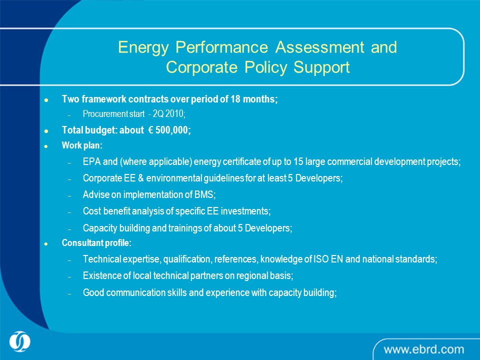 Energy Performance Assessment and Corporate Policy Support Two framework contracts over period of 18 months; – Procurement start - 2Q 2010; Total budget: about € 500,000; Work plan: – EPA and (where applicable) energy certificate of up to 15 large commercial development projects; – Corporate EE & environmental guidelines for at least 5 Developers; – Advise on implementation of BMS; – Cost benefit analysis of specific EE investments; – Capacity building and trainings of about 5 Developers; Consultant profile: – Technical expertise, qualification, references, knowledge of ISO EN and national standards; – Existence of local technical partners on regional basis; – Good communication skills and experience with capacity building;