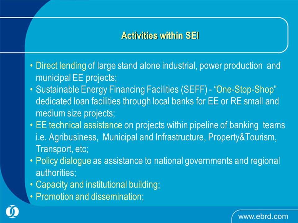 Activities within SEI Direct lending of large stand alone industrial, power production and municipal EE projects; Sustainable Energy Financing Facilities (SEFF) - One-Stop-Shop dedicated loan facilities through local banks for EE or RE small and medium size projects; EE technical assistance on projects within pipeline of banking teams i.e.