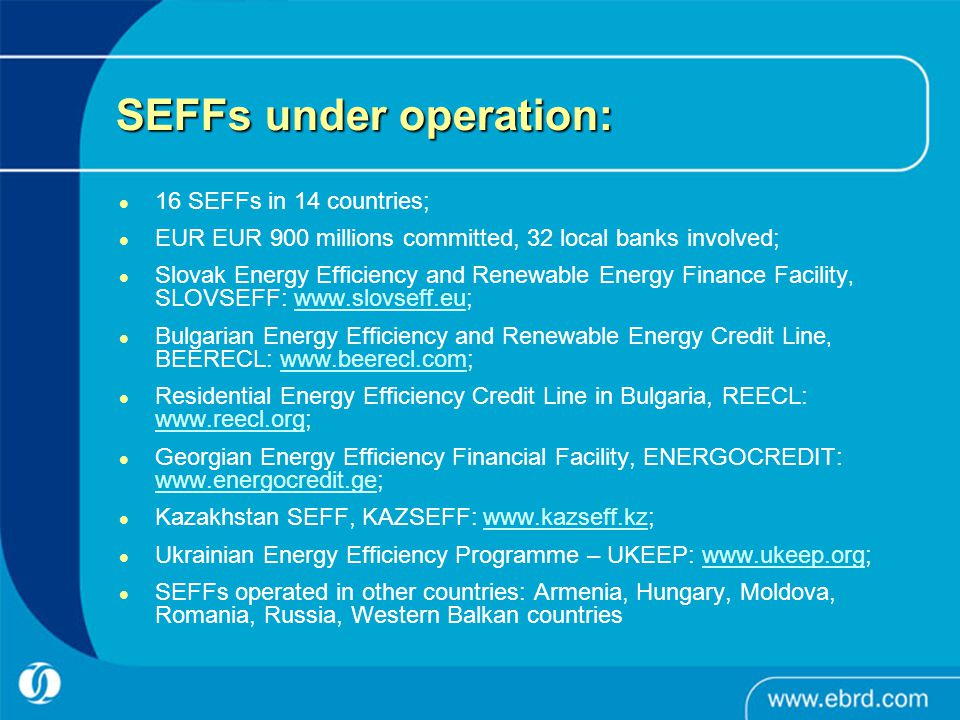 SEFFs under operation: 16 SEFFs in 14 countries; EUR EUR 900 millions committed, 32 local banks involved; Slovak Energy Efficiency and Renewable Energy Finance Facility, SLOVSEFF:   Bulgarian Energy Efficiency and Renewable Energy Credit Line, BEERECL:   Residential Energy Efficiency Credit Line in Bulgaria, REECL:     Georgian Energy Efficiency Financial Facility, ENERGOCREDIT:     Kazakhstan SEFF, KAZSEFF:   Ukrainian Energy Efficiency Programme – UKEEP:   SEFFs operated in other countries: Armenia, Hungary, Moldova, Romania, Russia, Western Balkan countries