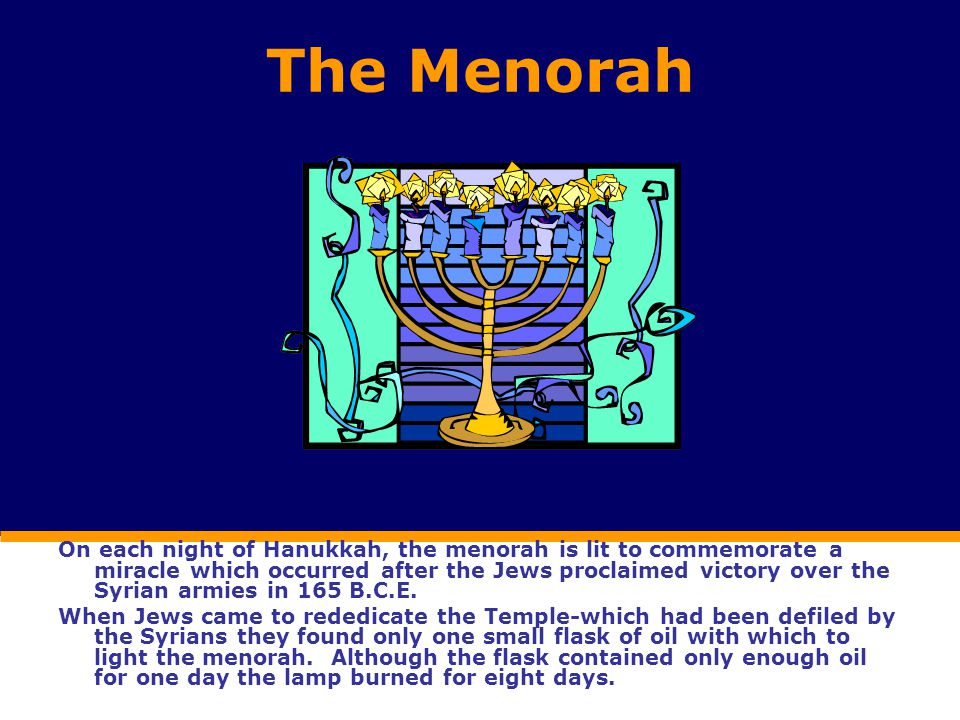 The Menorah On each night of Hanukkah, the menorah is lit to commemorate a miracle which occurred after the Jews proclaimed victory over the Syrian armies in 165 B.C.E.