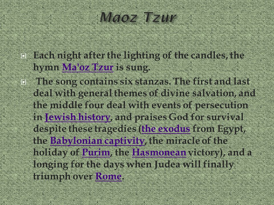 Each night after the lighting of the candles, the hymn Ma oz Tzur is sung.Ma oz Tzur  The song contains six stanzas.