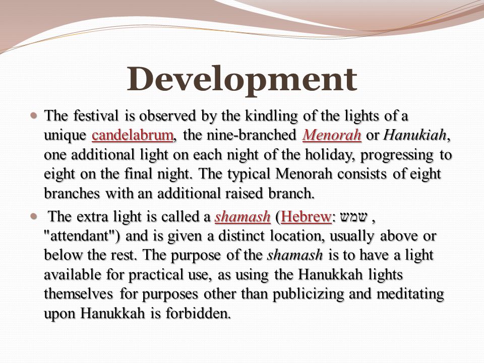Development The festival is observed by the kindling of the lights of a unique candelabrum, the nine-branched Menorah or Hanukiah, one additional light on each night of the holiday, progressing to eight on the final night.
