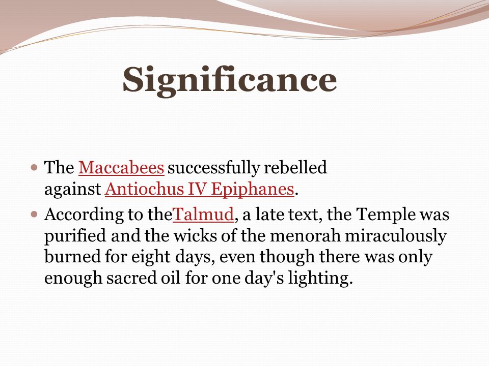 Significance The Maccabees successfully rebelled against Antiochus IV Epiphanes.MaccabeesAntiochus IV Epiphanes According to theTalmud, a late text, the Temple was purified and the wicks of the menorah miraculously burned for eight days, even though there was only enough sacred oil for one day s lighting.Talmud