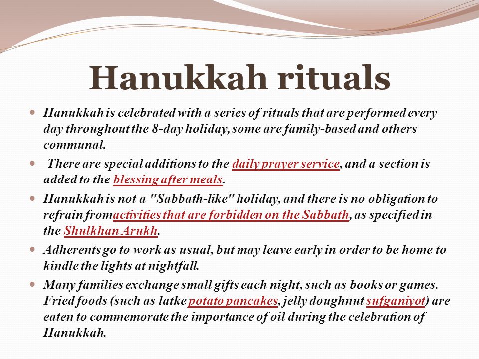 Hanukkah rituals Hanukkah is celebrated with a series of rituals that are performed every day throughout the 8-day holiday, some are family-based and others communal.