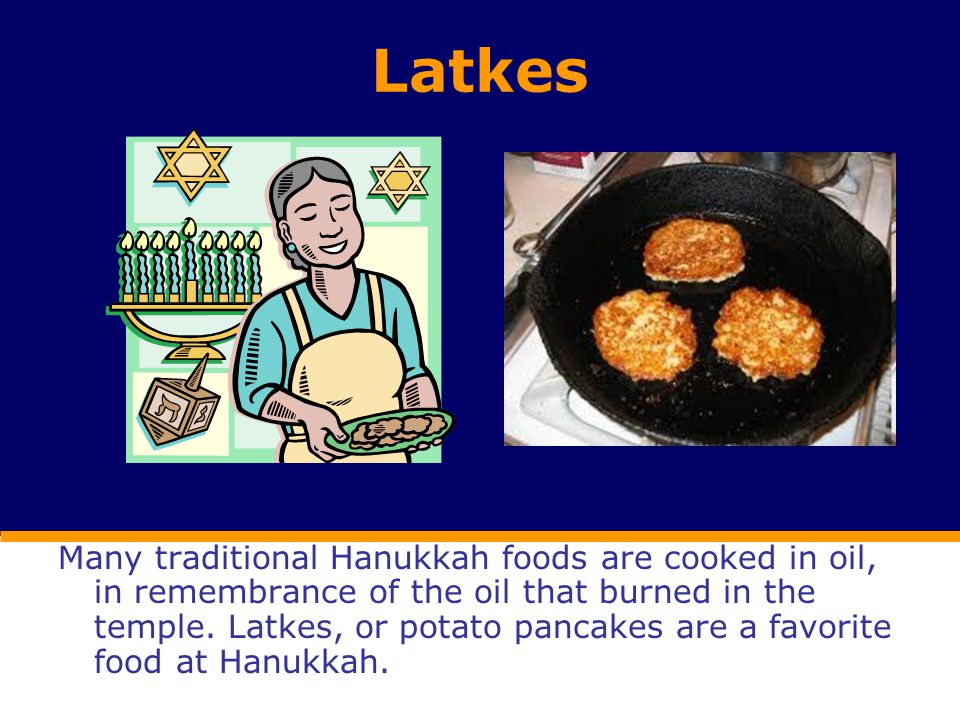 Latkes Many traditional Hanukkah foods are cooked in oil, in remembrance of the oil that burned in the temple.