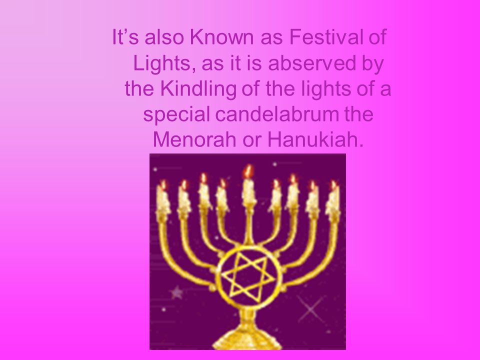 It’s also Known as Festival of Lights, as it is abserved by the Kindling of the lights of a special candelabrum the Menorah or Hanukiah.