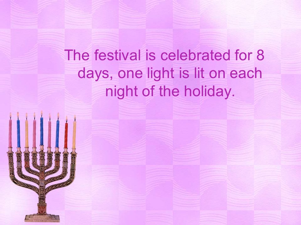 The festival is celebrated for 8 days, one light is lit on each night of the holiday.