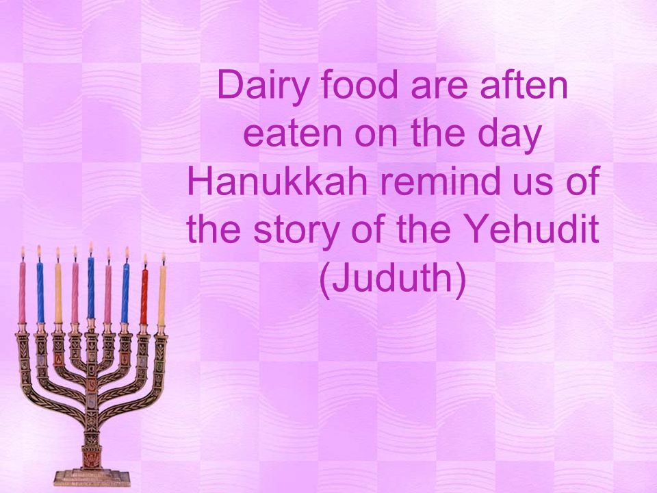 Dairy food are aften eaten on the day Hanukkah remind us of the story of the Yehudit (Juduth)