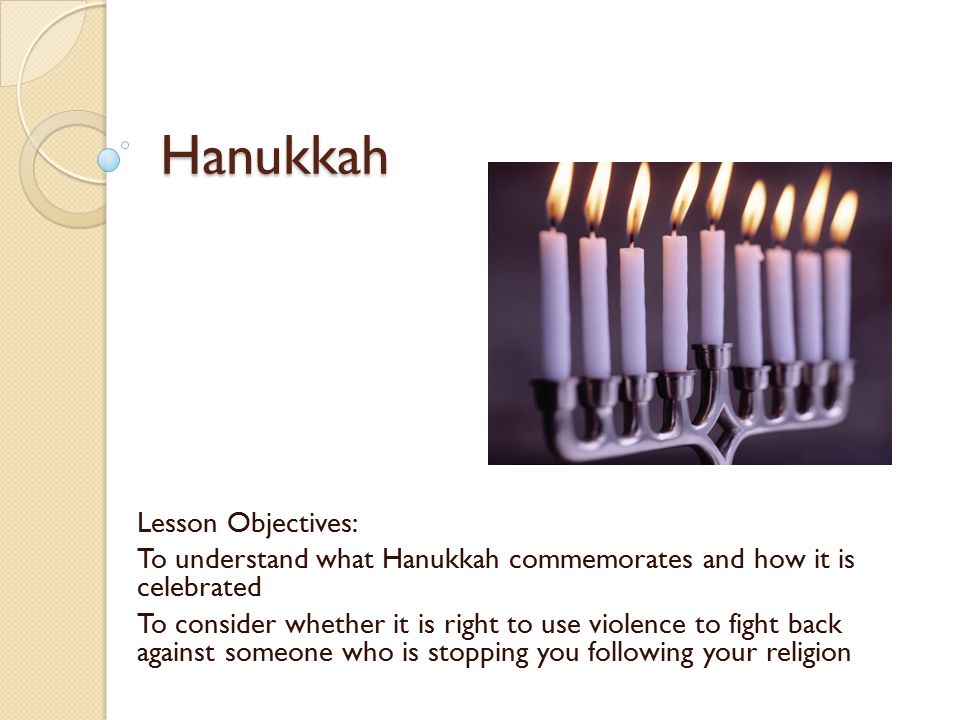 Hanukkah Lesson Objectives: To understand what Hanukkah commemorates and how it is celebrated To consider whether it is right to use violence to fight back against someone who is stopping you following your religion