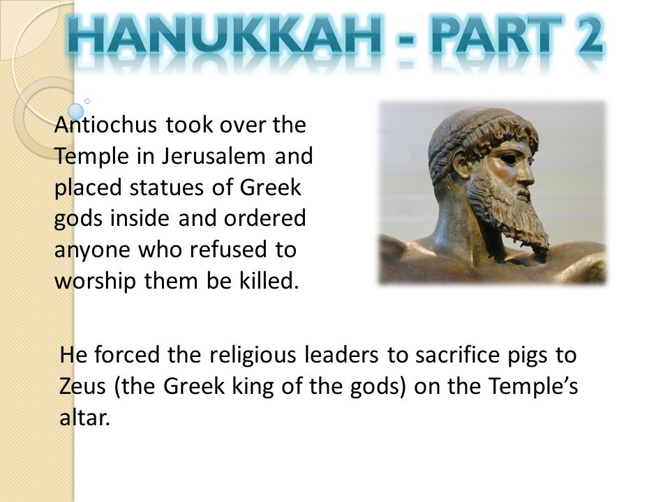Antiochus took over the Temple in Jerusalem and placed statues of Greek gods inside and ordered anyone who refused to worship them be killed.