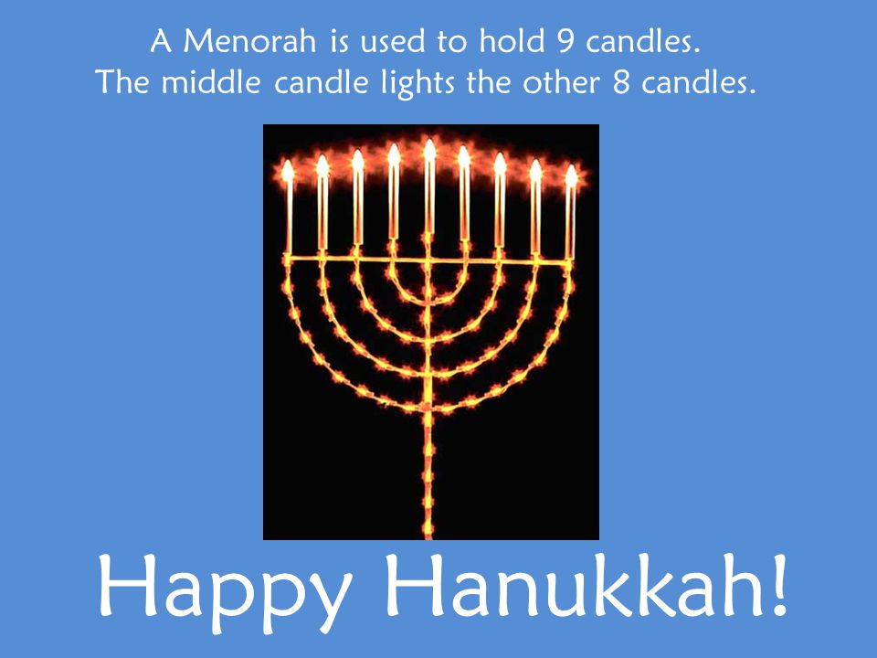 A Menorah is used to hold 9 candles. The middle candle lights the other 8 candles. Happy Hanukkah!