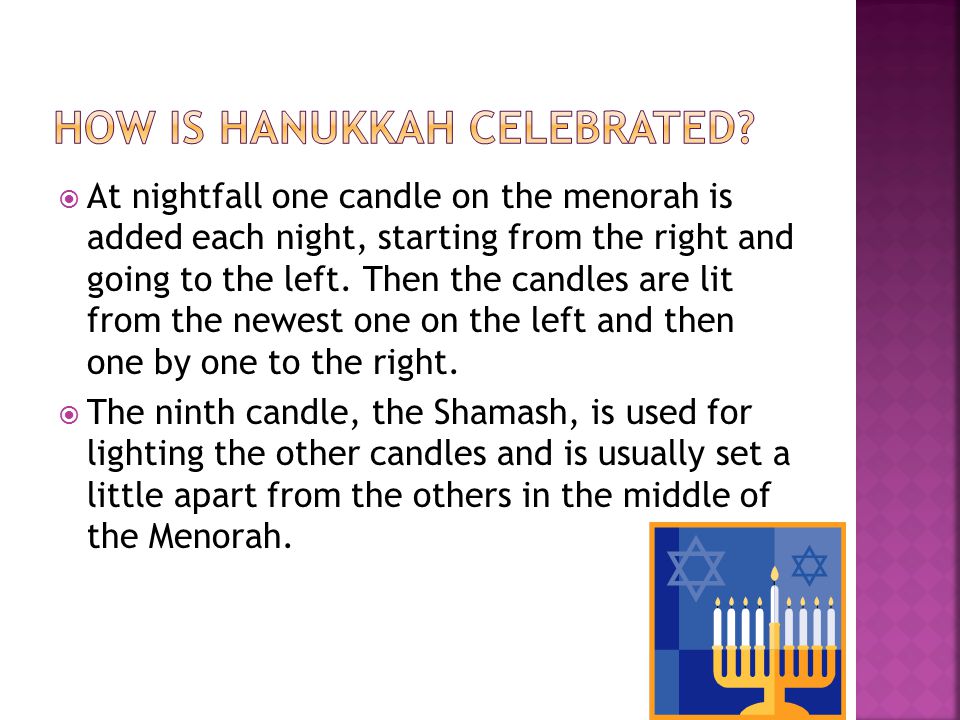 At nightfall one candle on the menorah is added each night, starting from the right and going to the left.