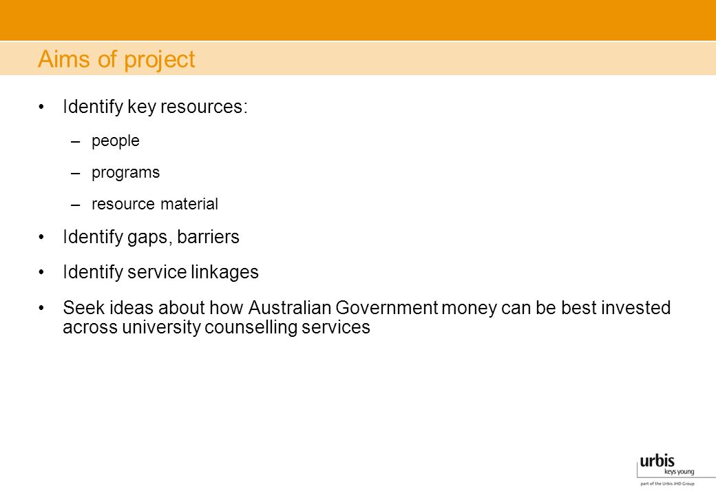 Aims of project Identify key resources: –people –programs –resource material Identify gaps, barriers Identify service linkages Seek ideas about how Australian Government money can be best invested across university counselling services
