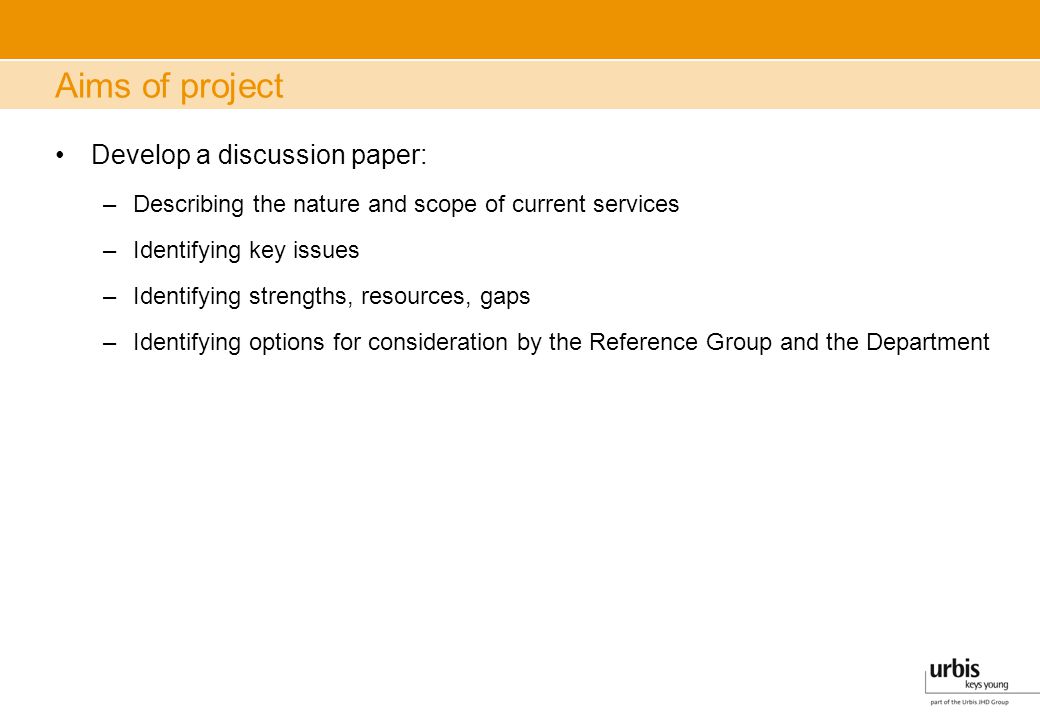 Aims of project Develop a discussion paper: –Describing the nature and scope of current services –Identifying key issues –Identifying strengths, resources, gaps –Identifying options for consideration by the Reference Group and the Department