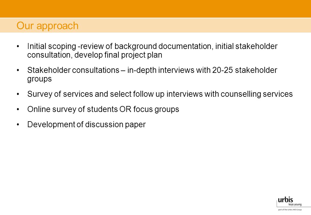 Our approach Initial scoping -review of background documentation, initial stakeholder consultation, develop final project plan Stakeholder consultations – in-depth interviews with stakeholder groups Survey of services and select follow up interviews with counselling services Online survey of students OR focus groups Development of discussion paper