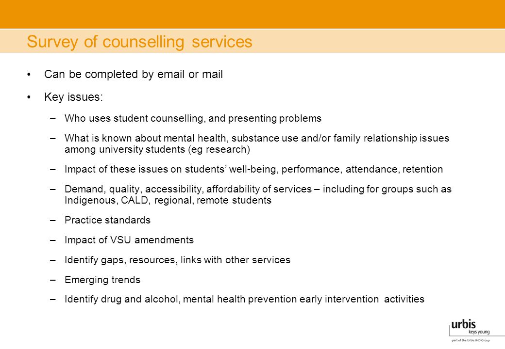 Survey of counselling services Can be completed by  or mail Key issues: –Who uses student counselling, and presenting problems –What is known about mental health, substance use and/or family relationship issues among university students (eg research) –Impact of these issues on students’ well-being, performance, attendance, retention –Demand, quality, accessibility, affordability of services – including for groups such as Indigenous, CALD, regional, remote students –Practice standards –Impact of VSU amendments –Identify gaps, resources, links with other services –Emerging trends –Identify drug and alcohol, mental health prevention early intervention activities