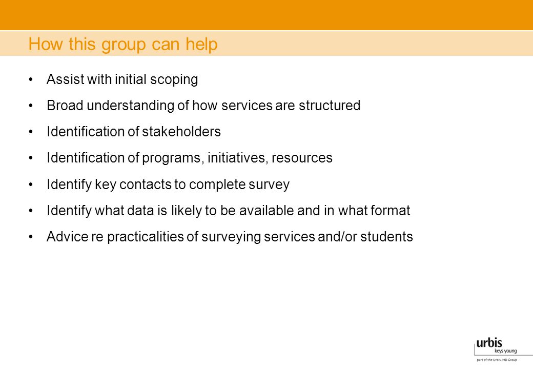 How this group can help Assist with initial scoping Broad understanding of how services are structured Identification of stakeholders Identification of programs, initiatives, resources Identify key contacts to complete survey Identify what data is likely to be available and in what format Advice re practicalities of surveying services and/or students