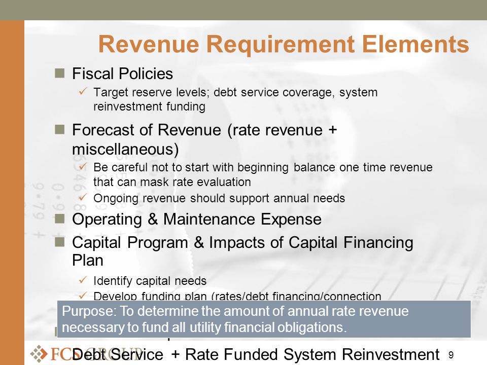 9 Revenue Requirement Elements Fiscal Policies Target reserve levels; debt service coverage, system reinvestment funding Forecast of Revenue (rate revenue + miscellaneous) Be careful not to start with beginning balance one time revenue that can mask rate evaluation Ongoing revenue should support annual needs Operating & Maintenance Expense Capital Program & Impacts of Capital Financing Plan Identify capital needs Develop funding plan (rates/debt financing/connection charges/reserves) Revenue Requirement = Fiscal Policies + O&M + Debt Service + Rate Funded System Reinvestment (capital) Purpose: To determine the amount of annual rate revenue necessary to fund all utility financial obligations.