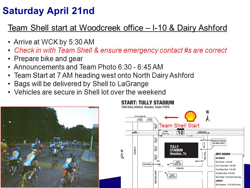 Saturday April 21nd Team Shell start at Woodcreek office – I-10 & Dairy Ashford Arrive at WCK by 5:30 AM Check in with Team Shell & ensure emergency contact #s are correct Prepare bike and gear Announcements and Team Photo 6:30 - 6:45 AM Team Start at 7 AM heading west onto North Dairy Ashford Bags will be delivered by Shell to LaGrange Vehicles are secure in Shell lot over the weekend Team Shell Start