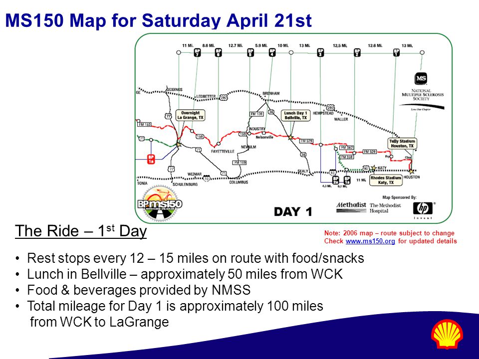 MS150 Map for Saturday April 21st The Ride – 1 st Day Rest stops every 12 – 15 miles on route with food/snacks Lunch in Bellville – approximately 50 miles from WCK Food & beverages provided by NMSS Total mileage for Day 1 is approximately 100 miles from WCK to LaGrange Note: 2006 map – route subject to change Check   for updated detailswww.ms150.org