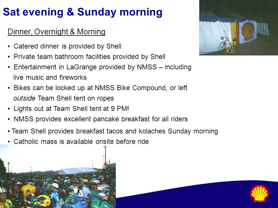 Sat evening & Sunday morning Dinner, Overnight & Morning Catered dinner is provided by Shell Private team bathroom facilities provided by Shell Entertainment in LaGrange provided by NMSS – including live music and fireworks Bikes can be locked up at NMSS Bike Compound, or left outside Team Shell tent on ropes Lights out at Team Shell tent at 9 PM.
